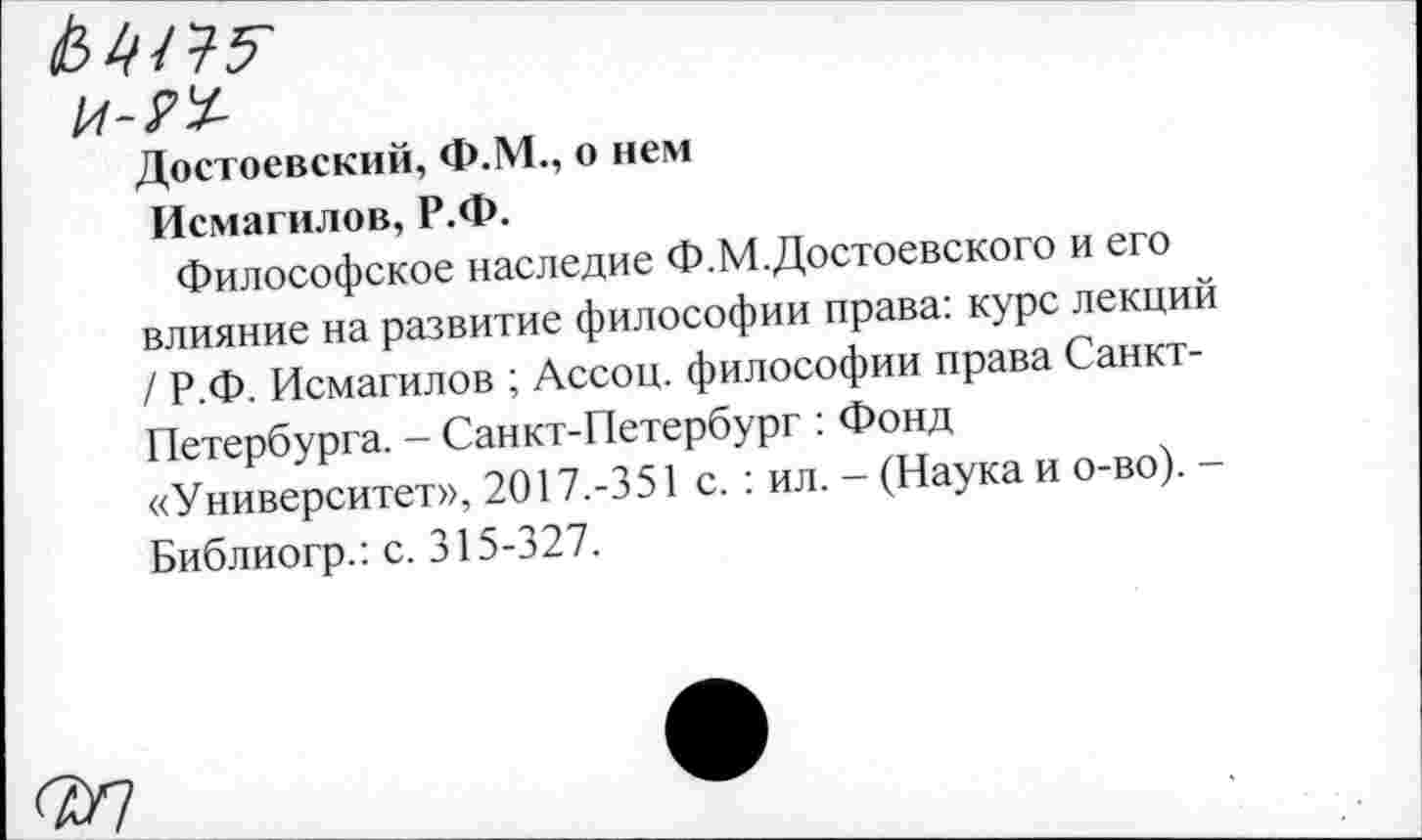 ﻿Достоевский, Ф.М., о нем
Исмагилов, Р.Ф.
Философское наследие Ф.М.Достоевского и его влияние на развитие философии права: курс лекций / Р.Ф. Исмагилов ; Ассоц. философии права Санкт-Петербурга. - Санкт-Петербург : Фонд «Университет», 2017.-351 с. : ил. - (Наука и о-во). -Библиогр.: с. 315-327.